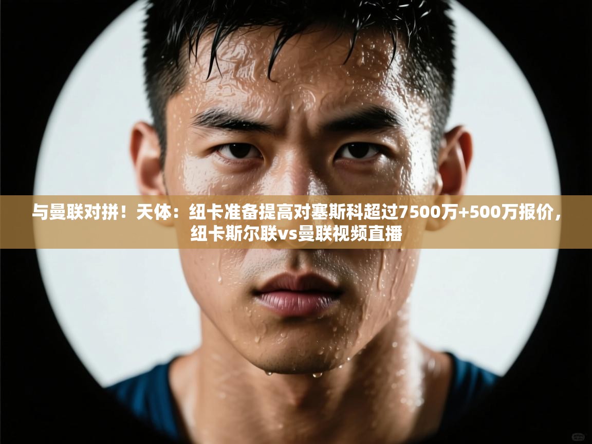 与曼联对拼!天体:纽卡准备提高对塞斯科超过7500万+500万报价,纽卡斯尔联vs曼联视频直播