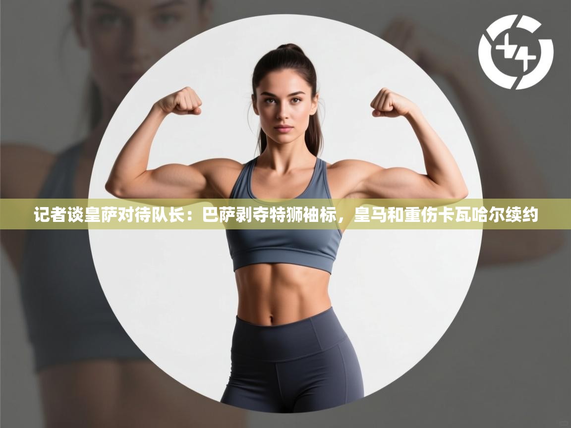 记者谈皇萨对待队长:巴萨剥夺特狮袖标,皇马和重伤卡瓦哈尔续约 第2张